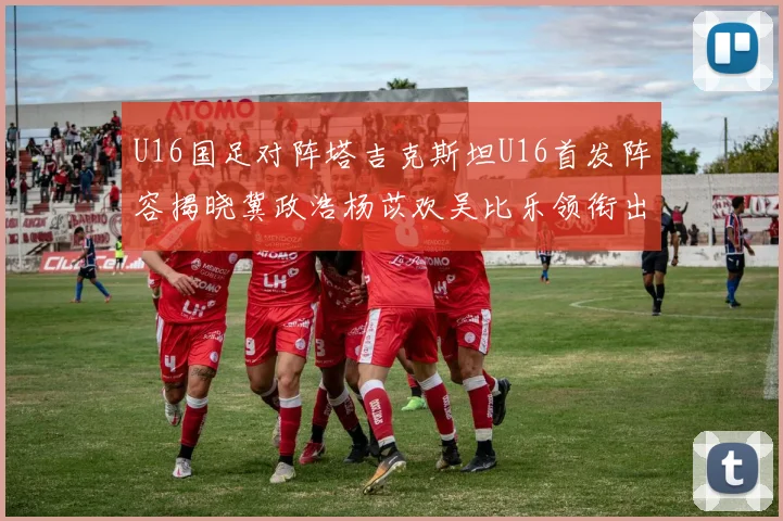U16国足对阵塔吉克斯坦U16首发阵容揭晓冀政浩杨苡欢吴比乐领衔出战