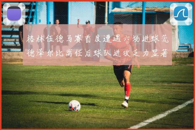 格林伍德马赛首度遭遇六场进球荒德泽尔比离任后球队进攻乏力显著