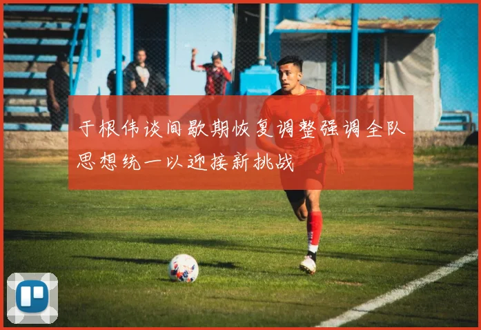 于根伟谈间歇期恢复调整强调全队思想统一以迎接新挑战