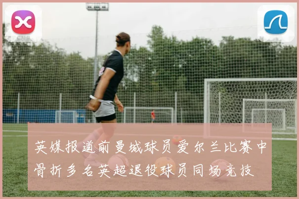 英媒报道前曼城球员爱尔兰比赛中骨折多名英超退役球员同场竞技
