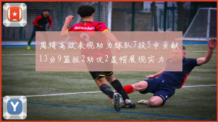 周琦高效表现助力球队7投5中贡献13分9篮板2助攻2盖帽展现实力