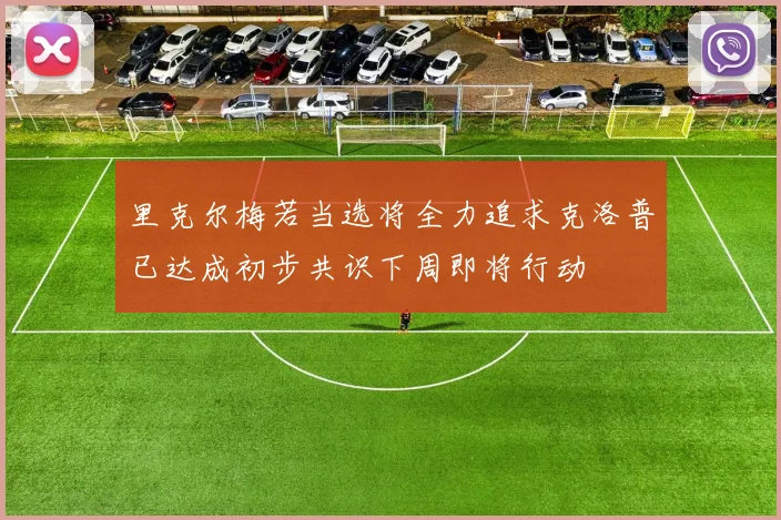 里克尔梅若当选将全力追求克洛普已达成初步共识下周即将行动