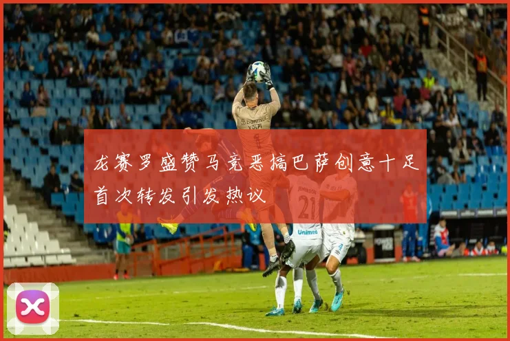 龙赛罗盛赞马竞恶搞巴萨创意十足首次转发引发热议