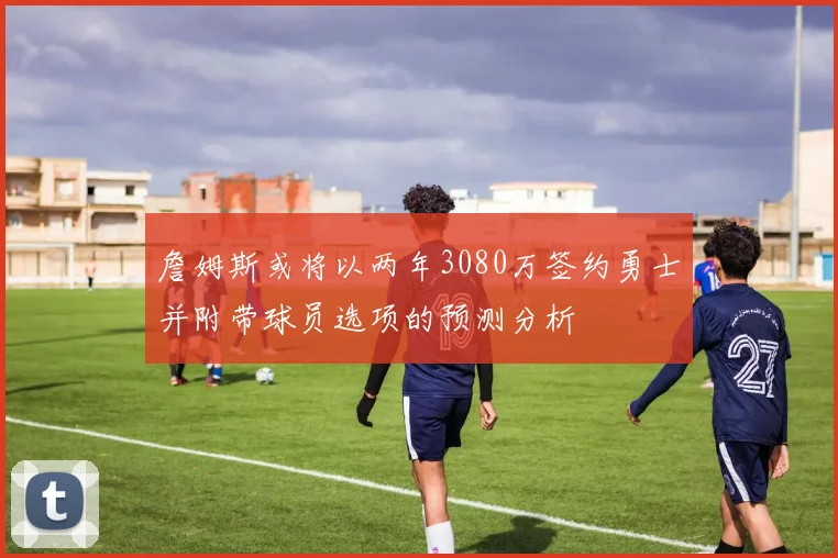 詹姆斯或将以两年3080万签约勇士并附带球员选项的预测分析