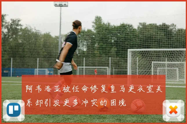 阿韦洛亚被任命修复皇马更衣室关系却引发更多冲突的困境