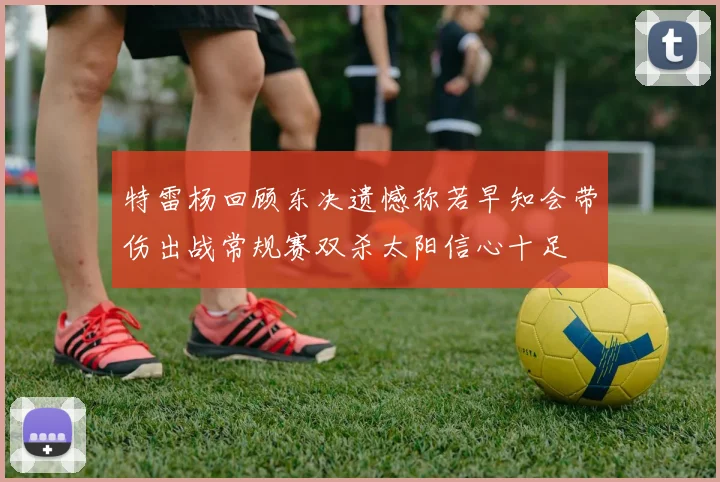 特雷杨回顾东决遗憾称若早知会带伤出战常规赛双杀太阳信心十足