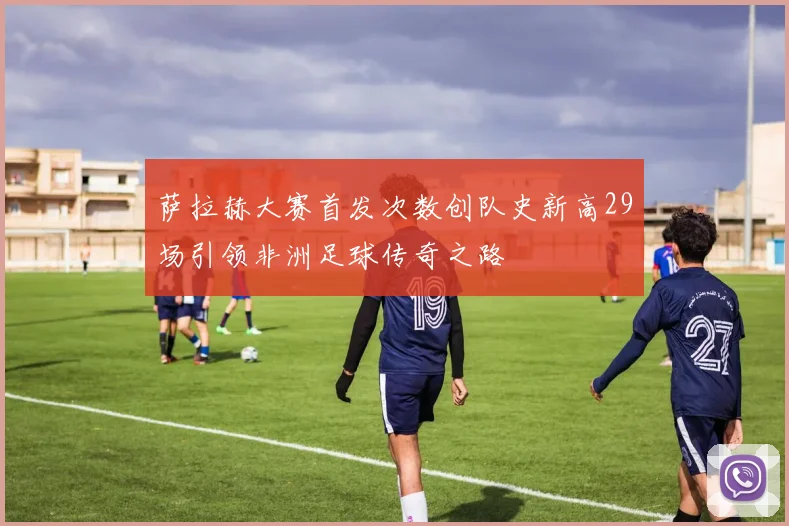 萨拉赫大赛首发次数创队史新高29场引领非洲足球传奇之路