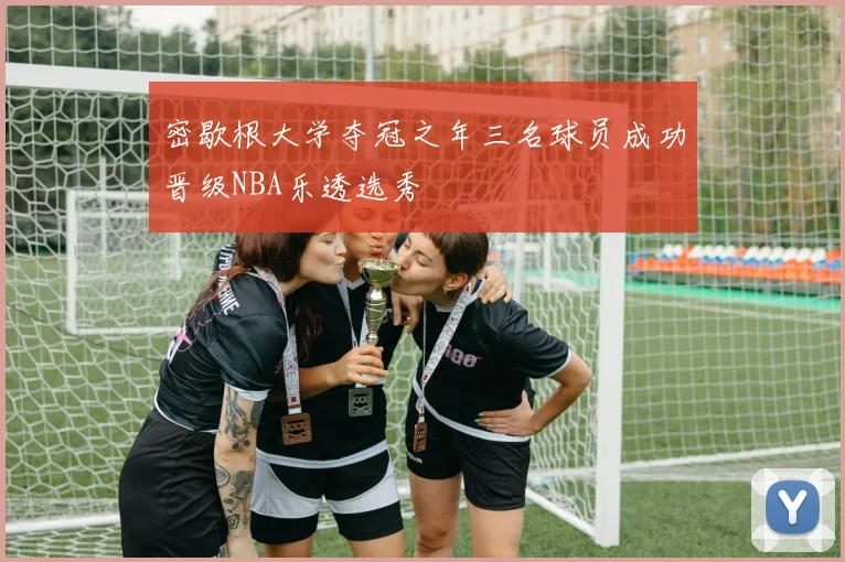 密歇根大学夺冠之年三名球员成功晋级NBA乐透选秀