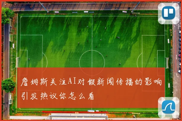 詹姆斯关注AI对假新闻传播的影响引发热议你怎么看